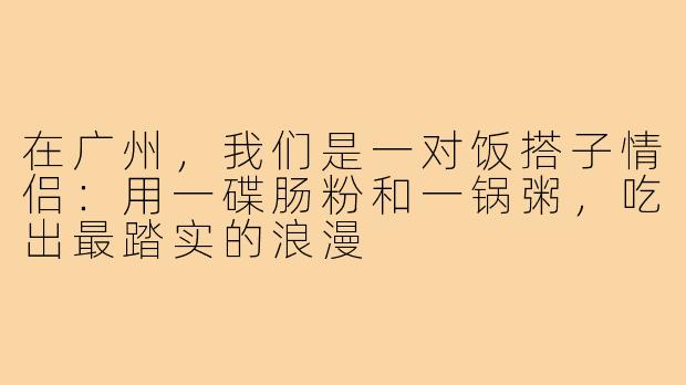 在广州,我们是一对饭搭子情侣:用一碟肠粉和一锅粥,吃出最踏实的浪漫