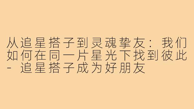 从追星搭子到灵魂挚友:我们如何在同一片星光下找到彼此-追星搭子成为好朋友