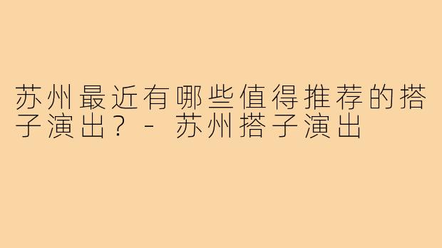 苏州最近有哪些值得推荐的搭子演出?-苏州搭子演出