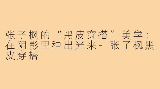 张子枫的“黑皮穿搭”美学:在阴影里种出光来-张子枫黑皮穿搭