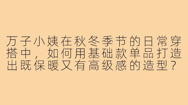 万子小姨在秋冬季节的日常穿搭中,如何用基础款单品打造出既保暖又有高级感的造型?-万子小姨穿搭
