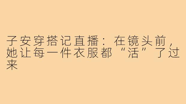 子安穿搭记直播:在镜头前,她让每一件衣服都“活”了过来