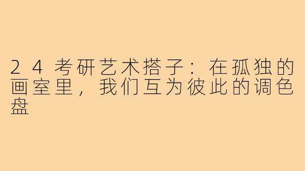 24考研艺术搭子:在孤独的画室里,我们互为彼此的调色盘