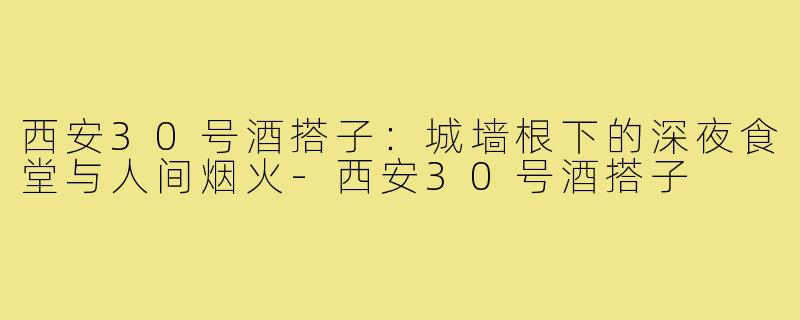 西安30号酒搭子:城墙根下的深夜食堂与人间烟火-西安30号酒搭子