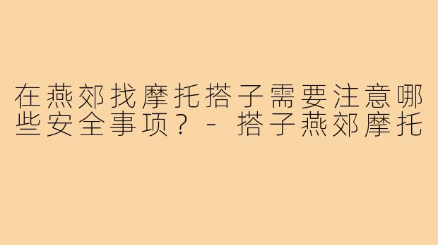 在燕郊找摩托搭子需要注意哪些安全事项?-搭子燕郊摩托