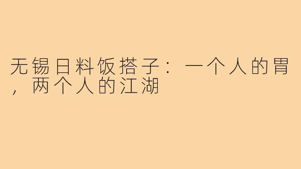 无锡日料饭搭子:一个人的胃,两个人的江湖
