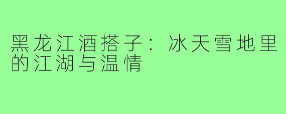 黑龙江酒搭子:冰天雪地里的江湖与温情