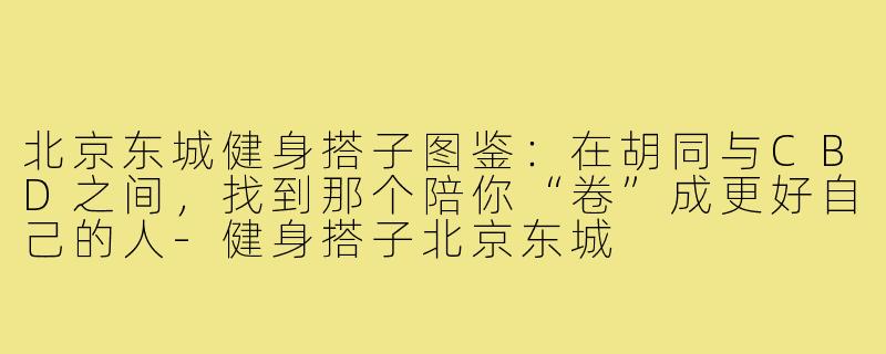 北京东城健身搭子图鉴:在胡同与CBD之间,找到那个陪你“卷”成更好自己的人-健身搭子北京东城
