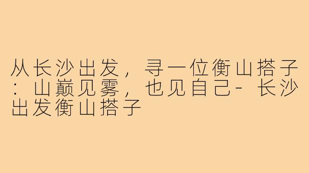 从长沙出发,寻一位衡山搭子:山巅见雾,也见自己-长沙出发衡山搭子