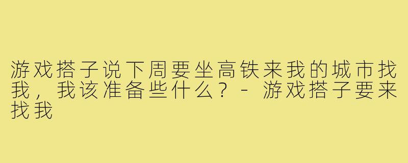 游戏搭子说下周要坐高铁来我的城市找我，我该准备些什么？-游戏搭子要来找我