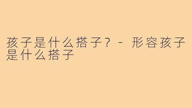 孩子是什么搭子?-形容孩子是什么搭子