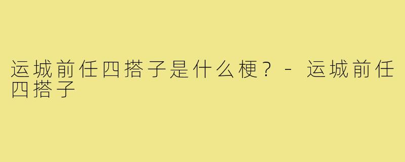 运城前任四搭子是什么梗？-运城前任四搭子