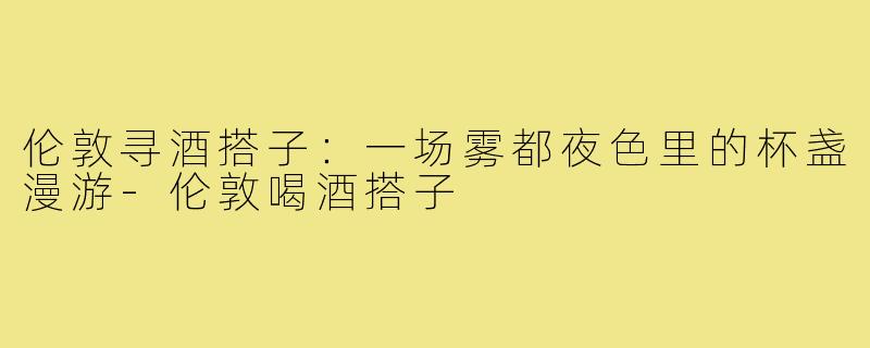 伦敦寻酒搭子:一场雾都夜色里的杯盏漫游-伦敦喝酒搭子