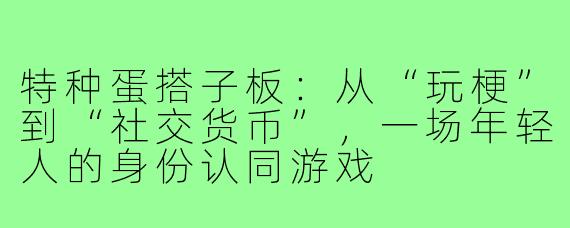 特种蛋搭子板:从“玩梗”到“社交货币”,一场年轻人的身份认同游戏