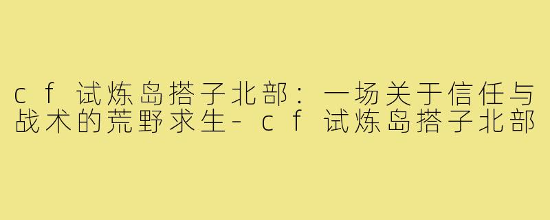 cf试炼岛搭子北部：一场关于信任与战术的荒野求生