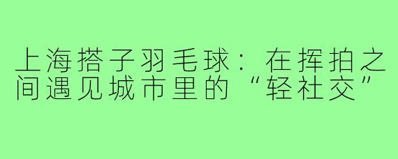 上海搭子羽毛球:在挥拍之间遇见城市里的“轻社交”