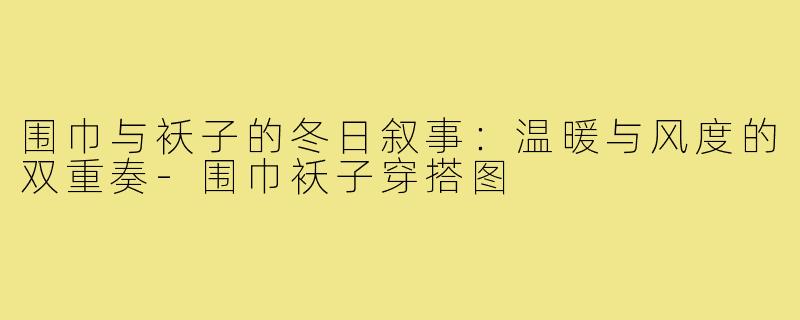 围巾与袄子的冬日叙事:温暖与风度的双重奏-围巾袄子穿搭图
