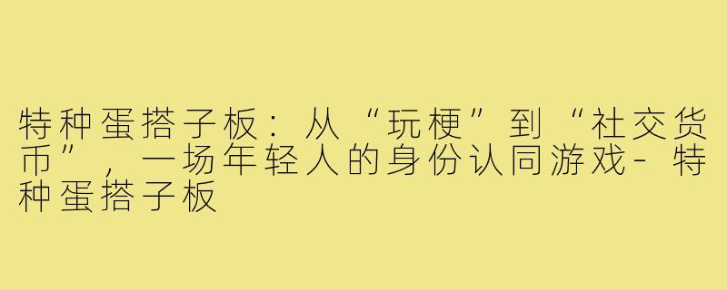 特种蛋搭子板:从“玩梗”到“社交货币”,一场年轻人的身份认同游戏-特种蛋搭子板