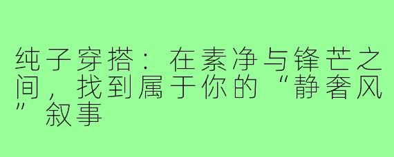 纯子穿搭：在素净与锋芒之间，找到属于你的“静奢风”叙事
