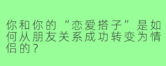 你和你的“恋爱搭子”是如何从朋友关系成功转变为情侣的?