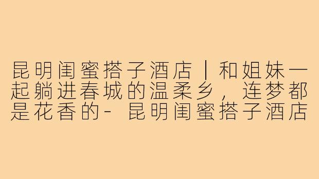 昆明闺蜜搭子酒店|和姐妹一起躺进春城的温柔乡,连梦都是花香的-昆明闺蜜搭子酒店