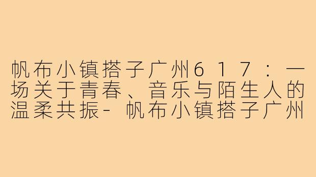 帆布小镇搭子广州617:一场关于青春、音乐与陌生人的温柔共振-帆布小镇搭子广州617