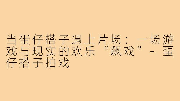 当蛋仔搭子遇上片场:一场游戏与现实的欢乐“飙戏”-蛋仔搭子拍戏