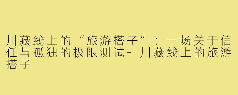 川藏线上的“旅游搭子”:一场关于信任与孤独的极限测试-川藏线上的旅游搭子