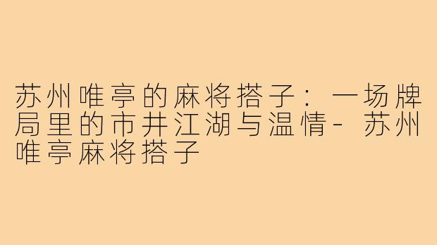 苏州唯亭的麻将搭子:一场牌局里的市井江湖与温情-苏州唯亭麻将搭子