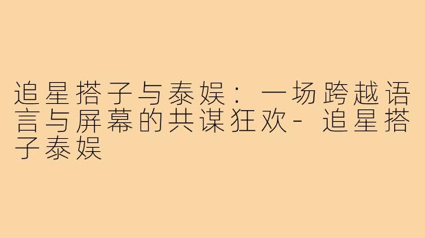 追星搭子与泰娱:一场跨越语言与屏幕的共谋狂欢-追星搭子泰娱