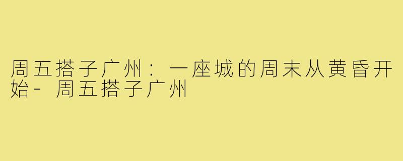 周五搭子广州:一座城的周末从黄昏开始-周五搭子广州