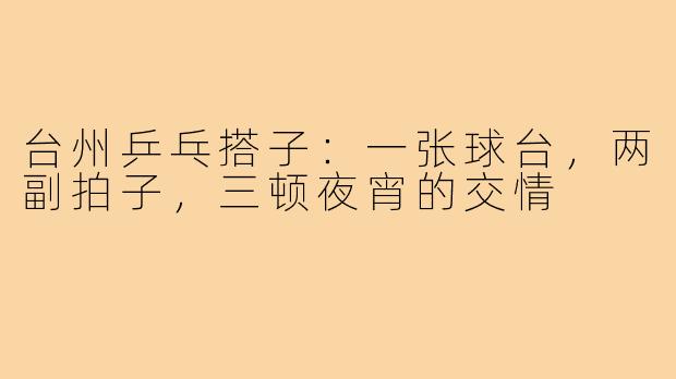 台州乒乓搭子:一张球台,两副拍子,三顿夜宵的交情