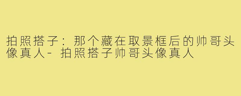 拍照搭子:那个藏在取景框后的帅哥头像真人-拍照搭子帅哥头像真人