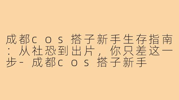 成都cos搭子新手生存指南:从社恐到出片,你只差这一步-成都cos搭子新手
