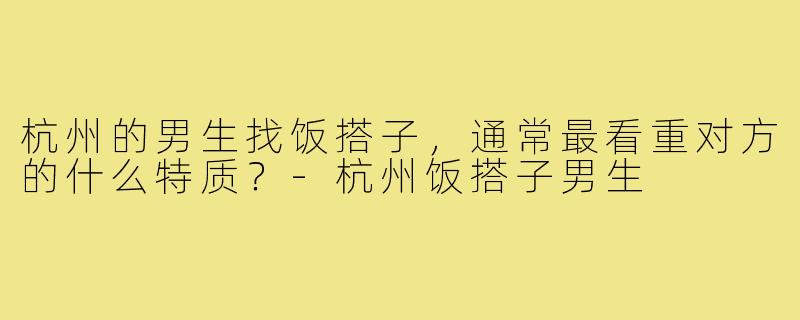 杭州的男生找饭搭子,通常最看重对方的什么特质?-杭州饭搭子男生