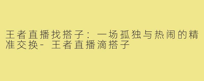 王者直播找搭子:一场孤独与热闹的精准交换-王者直播滴搭子