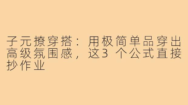 子元撩穿搭:用极简单品穿出高级氛围感,这3个公式直接抄作业