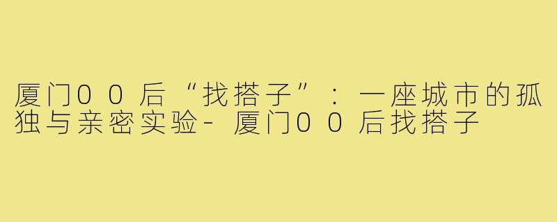 厦门00后“找搭子”：一座城市的孤独与亲密实验-厦门00后找搭子