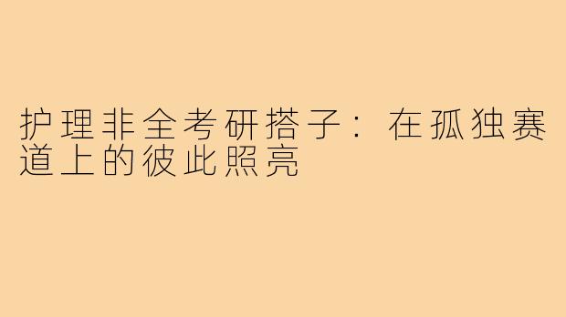 护理非全考研搭子:在孤独赛道上的彼此照亮