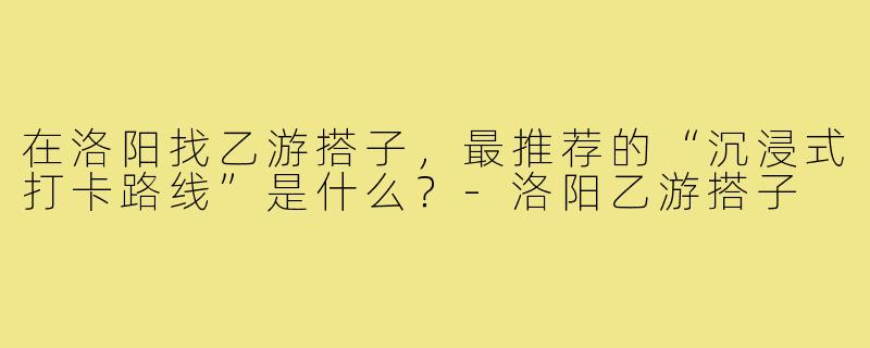 在洛阳找乙游搭子,最推荐的“沉浸式打卡路线”是什么?-洛阳乙游搭子