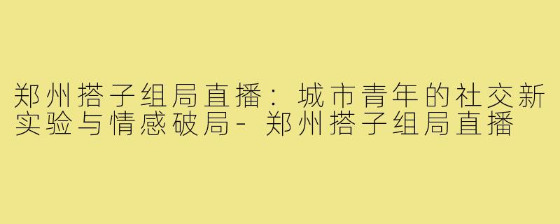 郑州搭子组局直播:城市青年的社交新实验与情感破局-郑州搭子组局直播