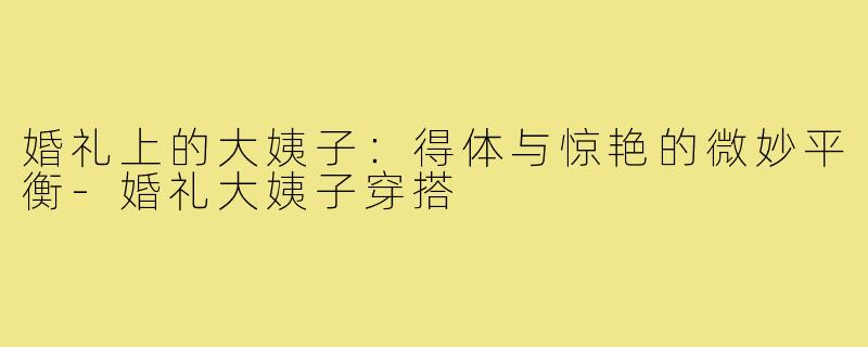 婚礼上的大姨子：得体与惊艳的微妙平衡-婚礼大姨子穿搭