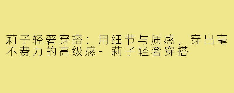 莉子轻奢穿搭:用细节与质感,穿出毫不费力的高级感-莉子轻奢穿搭