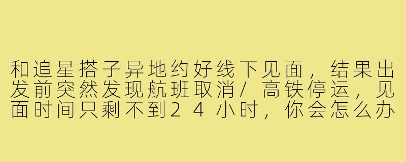 和追星搭子异地约好线下见面,结果出发前突然发现航班取消/高铁停运,见面时间只剩不到24小时,你会怎么办?-追星搭子异地见面