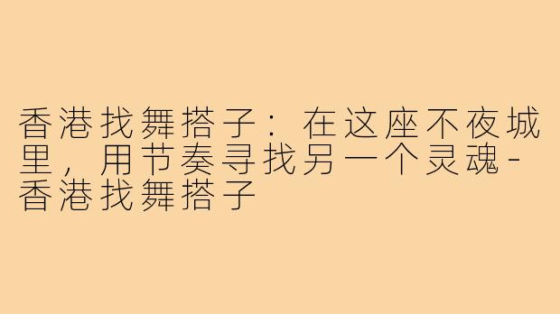 香港找舞搭子:在这座不夜城里,用节奏寻找另一个灵魂-香港找舞搭子