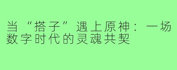 当“搭子”遇上原神:一场数字时代的灵魂共契