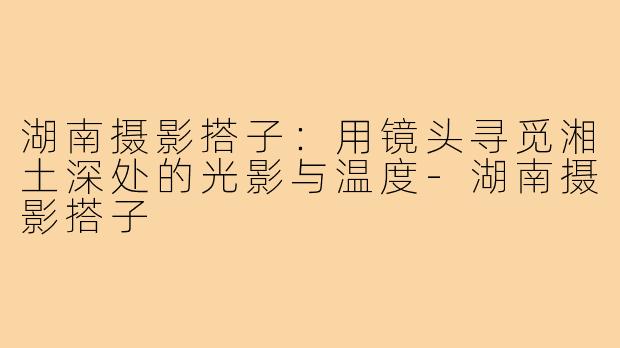 湖南摄影搭子:用镜头寻觅湘土深处的光影与温度-湖南摄影搭子