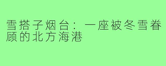 雪搭子烟台:一座被冬雪眷顾的北方海港