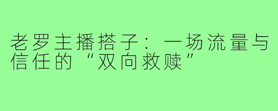 老罗主播搭子：一场流量与信任的“双向救赎”