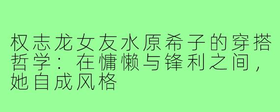 权志龙女友水原希子的穿搭哲学:在慵懒与锋利之间,她自成风格